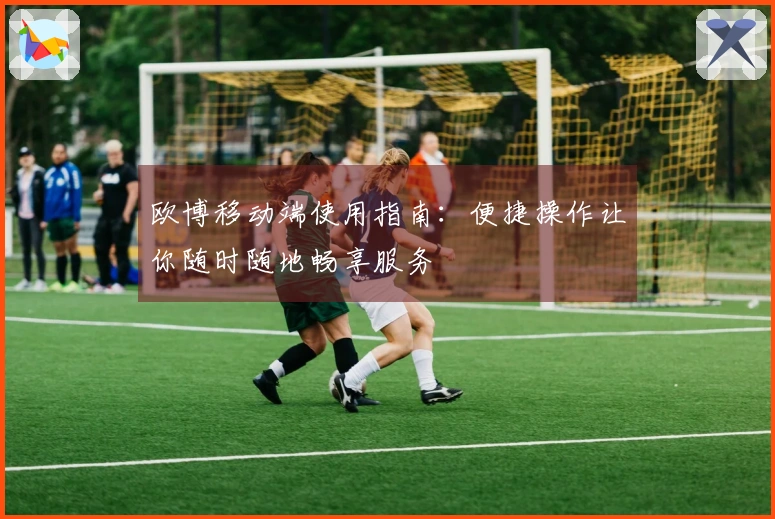 欧博移动端使用指南：便捷操作让你随时随地畅享服务