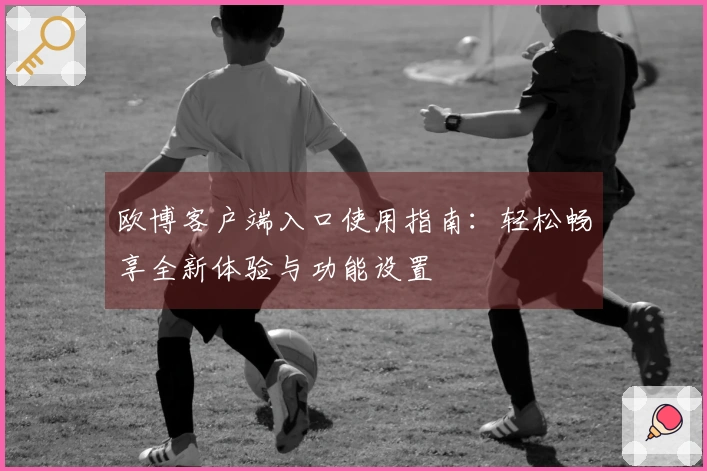 欧博客户端入口使用指南：轻松畅享全新体验与功能设置