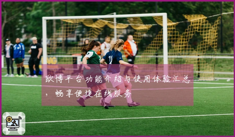 欧博平台功能介绍与使用体验汇总，畅享便捷在线服务