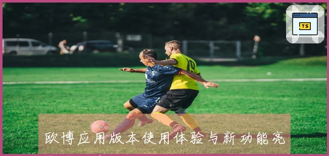 欧博应用版本使用体验与新功能亮点全面介绍